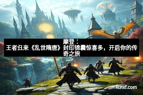 摩登：王者归来《乱世隋唐》封印锦囊惊喜多，开启你的传奇之旅