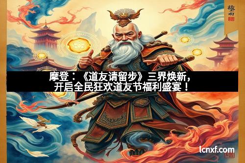 摩登：《道友请留步》三界焕新，开启全民狂欢道友节福利盛宴！