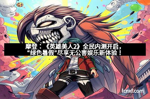 摩登：《英雄美人2》全民内测开启，“绿色暑假”尽享无公害娱乐新体验！